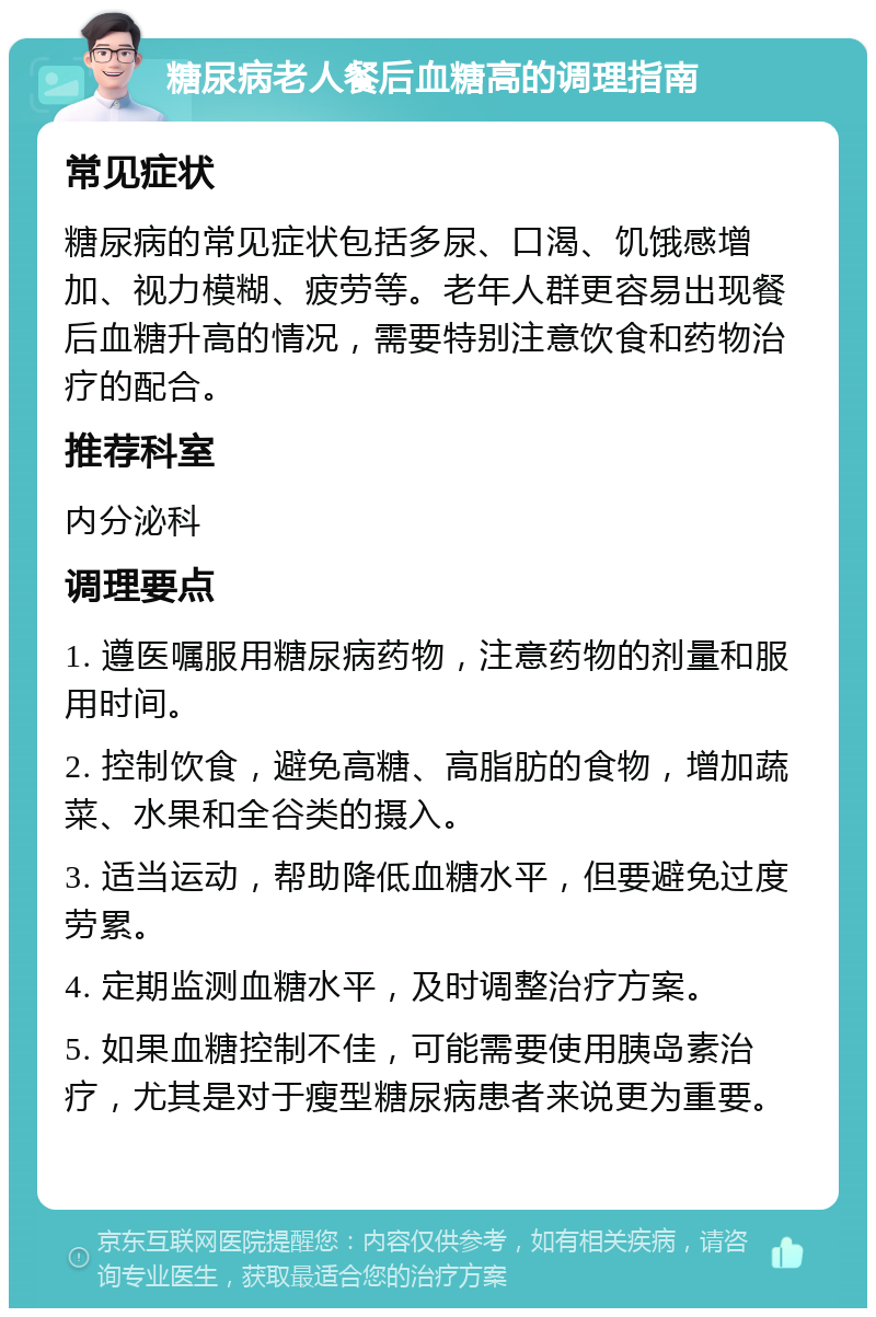 糖尿病老人餐后血糖高的调理指南 常见症状 糖尿病的常见症状包括多尿、口渴、饥饿感增加、视力模糊、疲劳等。老年人群更容易出现餐后血糖升高的情况，需要特别注意饮食和药物治疗的配合。 推荐科室 内分泌科 调理要点 1. 遵医嘱服用糖尿病药物，注意药物的剂量和服用时间。 2. 控制饮食，避免高糖、高脂肪的食物，增加蔬菜、水果和全谷类的摄入。 3. 适当运动，帮助降低血糖水平，但要避免过度劳累。 4. 定期监测血糖水平，及时调整治疗方案。 5. 如果血糖控制不佳，可能需要使用胰岛素治疗，尤其是对于瘦型糖尿病患者来说更为重要。