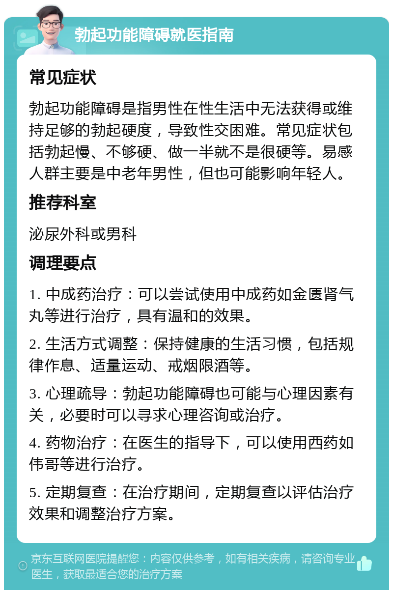 勃起功能障碍就医指南 常见症状 勃起功能障碍是指男性在性生活中无法获得或维持足够的勃起硬度，导致性交困难。常见症状包括勃起慢、不够硬、做一半就不是很硬等。易感人群主要是中老年男性，但也可能影响年轻人。 推荐科室 泌尿外科或男科 调理要点 1. 中成药治疗：可以尝试使用中成药如金匮肾气丸等进行治疗，具有温和的效果。 2. 生活方式调整：保持健康的生活习惯，包括规律作息、适量运动、戒烟限酒等。 3. 心理疏导：勃起功能障碍也可能与心理因素有关，必要时可以寻求心理咨询或治疗。 4. 药物治疗：在医生的指导下，可以使用西药如伟哥等进行治疗。 5. 定期复查：在治疗期间，定期复查以评估治疗效果和调整治疗方案。