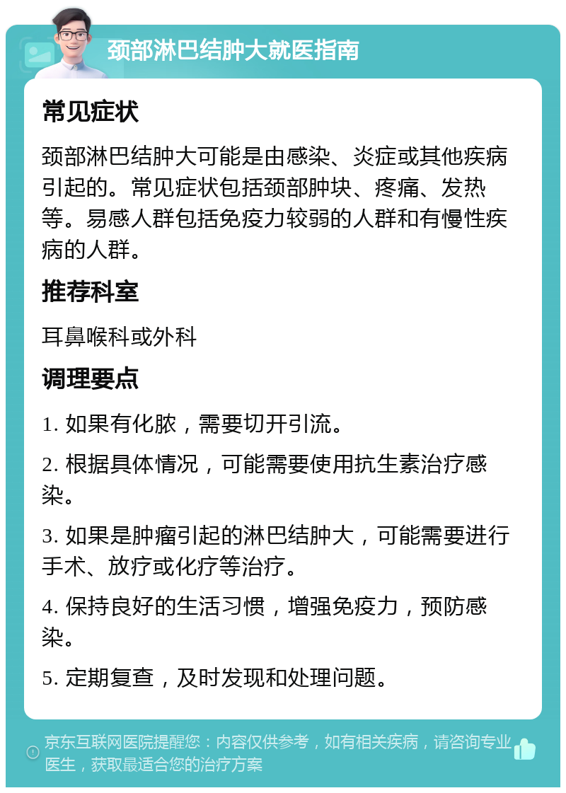 颈部淋巴结肿大就医指南 常见症状 颈部淋巴结肿大可能是由感染、炎症或其他疾病引起的。常见症状包括颈部肿块、疼痛、发热等。易感人群包括免疫力较弱的人群和有慢性疾病的人群。 推荐科室 耳鼻喉科或外科 调理要点 1. 如果有化脓，需要切开引流。 2. 根据具体情况，可能需要使用抗生素治疗感染。 3. 如果是肿瘤引起的淋巴结肿大，可能需要进行手术、放疗或化疗等治疗。 4. 保持良好的生活习惯，增强免疫力，预防感染。 5. 定期复查，及时发现和处理问题。