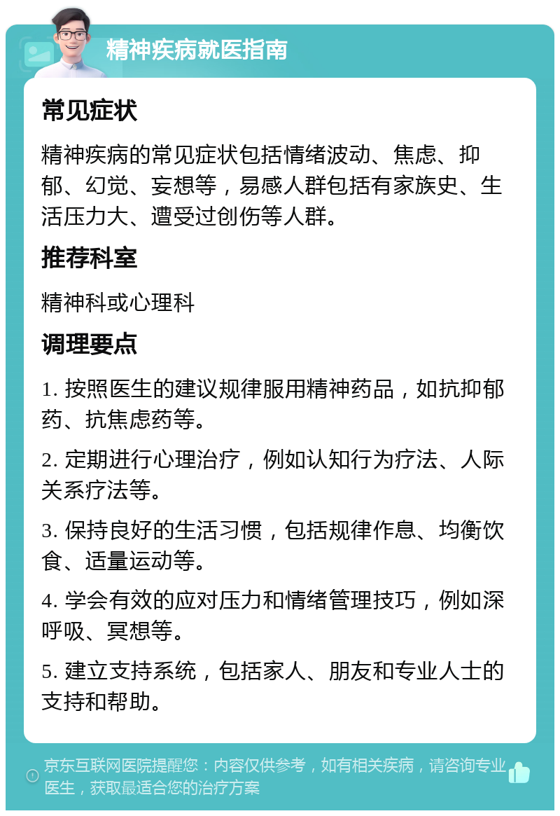 精神疾病就医指南 常见症状 精神疾病的常见症状包括情绪波动、焦虑、抑郁、幻觉、妄想等，易感人群包括有家族史、生活压力大、遭受过创伤等人群。 推荐科室 精神科或心理科 调理要点 1. 按照医生的建议规律服用精神药品，如抗抑郁药、抗焦虑药等。 2. 定期进行心理治疗，例如认知行为疗法、人际关系疗法等。 3. 保持良好的生活习惯，包括规律作息、均衡饮食、适量运动等。 4. 学会有效的应对压力和情绪管理技巧，例如深呼吸、冥想等。 5. 建立支持系统，包括家人、朋友和专业人士的支持和帮助。