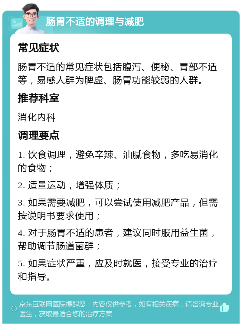 肠胃不适的调理与减肥 常见症状 肠胃不适的常见症状包括腹泻、便秘、胃部不适等，易感人群为脾虚、肠胃功能较弱的人群。 推荐科室 消化内科 调理要点 1. 饮食调理，避免辛辣、油腻食物，多吃易消化的食物； 2. 适量运动，增强体质； 3. 如果需要减肥，可以尝试使用减肥产品，但需按说明书要求使用； 4. 对于肠胃不适的患者，建议同时服用益生菌，帮助调节肠道菌群； 5. 如果症状严重，应及时就医，接受专业的治疗和指导。