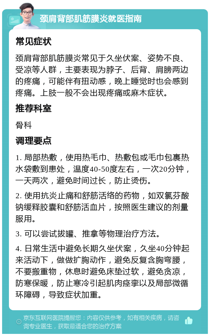 颈肩背部肌筋膜炎就医指南 常见症状 颈肩背部肌筋膜炎常见于久坐伏案、姿势不良、受凉等人群，主要表现为脖子、后背、肩膀两边的疼痛，可能伴有扭动感，晚上睡觉时也会感到疼痛。上肢一般不会出现疼痛或麻木症状。 推荐科室 骨科 调理要点 1. 局部热敷，使用热毛巾、热敷包或毛巾包裹热水袋敷到患处，温度40-50度左右，一次20分钟，一天两次，避免时间过长，防止烫伤。 2. 使用抗炎止痛和舒筋活络的药物，如双氯芬酸钠缓释胶囊和舒筋活血片，按照医生建议的剂量服用。 3. 可以尝试拔罐、推拿等物理治疗方法。 4. 日常生活中避免长期久坐伏案，久坐40分钟起来活动下，做做扩胸动作，避免反复含胸弯腰，不要搬重物，休息时避免床垫过软，避免贪凉，防寒保暖，防止寒冷引起肌肉痉挛以及局部微循环障碍，导致症状加重。