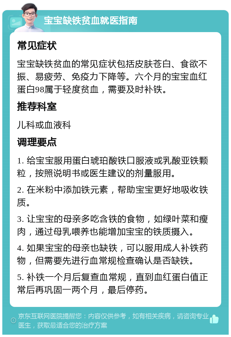 宝宝缺铁贫血就医指南 常见症状 宝宝缺铁贫血的常见症状包括皮肤苍白、食欲不振、易疲劳、免疫力下降等。六个月的宝宝血红蛋白98属于轻度贫血，需要及时补铁。 推荐科室 儿科或血液科 调理要点 1. 给宝宝服用蛋白琥珀酸铁口服液或乳酸亚铁颗粒，按照说明书或医生建议的剂量服用。 2. 在米粉中添加铁元素，帮助宝宝更好地吸收铁质。 3. 让宝宝的母亲多吃含铁的食物，如绿叶菜和瘦肉，通过母乳喂养也能增加宝宝的铁质摄入。 4. 如果宝宝的母亲也缺铁，可以服用成人补铁药物，但需要先进行血常规检查确认是否缺铁。 5. 补铁一个月后复查血常规，直到血红蛋白值正常后再巩固一两个月，最后停药。