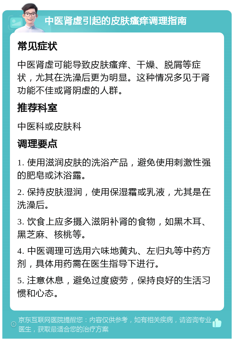 中医肾虚引起的皮肤瘙痒调理指南 常见症状 中医肾虚可能导致皮肤瘙痒、干燥、脱屑等症状，尤其在洗澡后更为明显。这种情况多见于肾功能不佳或肾阴虚的人群。 推荐科室 中医科或皮肤科 调理要点 1. 使用滋润皮肤的洗浴产品，避免使用刺激性强的肥皂或沐浴露。 2. 保持皮肤湿润，使用保湿霜或乳液，尤其是在洗澡后。 3. 饮食上应多摄入滋阴补肾的食物，如黑木耳、黑芝麻、核桃等。 4. 中医调理可选用六味地黄丸、左归丸等中药方剂，具体用药需在医生指导下进行。 5. 注意休息，避免过度疲劳，保持良好的生活习惯和心态。