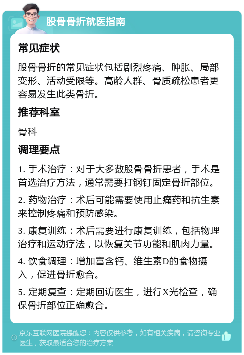 股骨骨折就医指南 常见症状 股骨骨折的常见症状包括剧烈疼痛、肿胀、局部变形、活动受限等。高龄人群、骨质疏松患者更容易发生此类骨折。 推荐科室 骨科 调理要点 1. 手术治疗：对于大多数股骨骨折患者，手术是首选治疗方法，通常需要打钢钉固定骨折部位。 2. 药物治疗：术后可能需要使用止痛药和抗生素来控制疼痛和预防感染。 3. 康复训练：术后需要进行康复训练，包括物理治疗和运动疗法，以恢复关节功能和肌肉力量。 4. 饮食调理：增加富含钙、维生素D的食物摄入，促进骨折愈合。 5. 定期复查：定期回访医生，进行X光检查，确保骨折部位正确愈合。