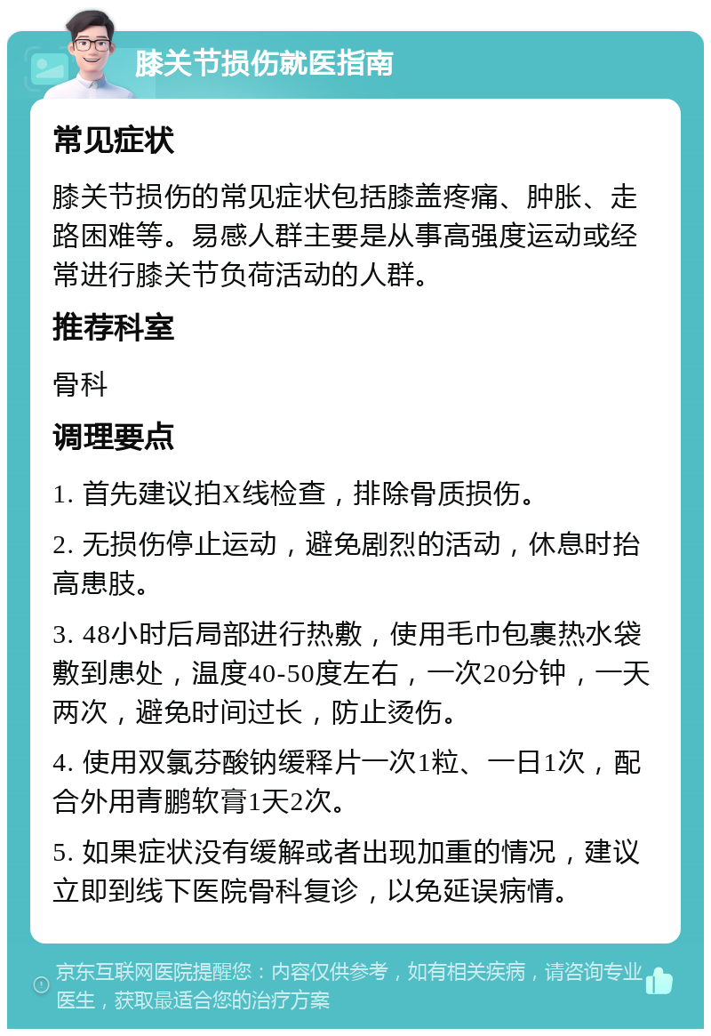 膝关节损伤就医指南 常见症状 膝关节损伤的常见症状包括膝盖疼痛、肿胀、走路困难等。易感人群主要是从事高强度运动或经常进行膝关节负荷活动的人群。 推荐科室 骨科 调理要点 1. 首先建议拍X线检查，排除骨质损伤。 2. 无损伤停止运动，避免剧烈的活动，休息时抬高患肢。 3. 48小时后局部进行热敷，使用毛巾包裹热水袋敷到患处，温度40-50度左右，一次20分钟，一天两次，避免时间过长，防止烫伤。 4. 使用双氯芬酸钠缓释片一次1粒、一日1次，配合外用青鹏软膏1天2次。 5. 如果症状没有缓解或者出现加重的情况，建议立即到线下医院骨科复诊，以免延误病情。