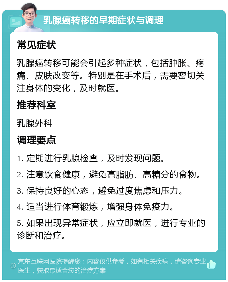 乳腺癌转移的早期症状与调理 常见症状 乳腺癌转移可能会引起多种症状，包括肿胀、疼痛、皮肤改变等。特别是在手术后，需要密切关注身体的变化，及时就医。 推荐科室 乳腺外科 调理要点 1. 定期进行乳腺检查，及时发现问题。 2. 注意饮食健康，避免高脂肪、高糖分的食物。 3. 保持良好的心态，避免过度焦虑和压力。 4. 适当进行体育锻炼，增强身体免疫力。 5. 如果出现异常症状，应立即就医，进行专业的诊断和治疗。