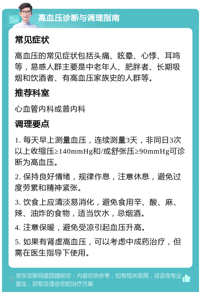 高血压诊断与调理指南 常见症状 高血压的常见症状包括头痛、眩晕、心悸、耳鸣等，易感人群主要是中老年人、肥胖者、长期吸烟和饮酒者、有高血压家族史的人群等。 推荐科室 心血管内科或普内科 调理要点 1. 每天早上测量血压，连续测量3天，非同日3次以上收缩压≥140mmHg和/或舒张压≥90mmHg可诊断为高血压。 2. 保持良好情绪，规律作息，注意休息，避免过度劳累和精神紧张。 3. 饮食上应清淡易消化，避免食用辛、酸、麻、辣、油炸的食物，适当饮水，忌烟酒。 4. 注意保暖，避免受凉引起血压升高。 5. 如果有肾虚高血压，可以考虑中成药治疗，但需在医生指导下使用。