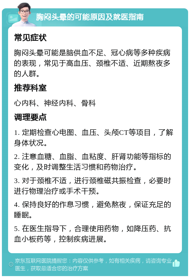 胸闷头晕的可能原因及就医指南 常见症状 胸闷头晕可能是脑供血不足、冠心病等多种疾病的表现，常见于高血压、颈椎不适、近期熬夜多的人群。 推荐科室 心内科、神经内科、骨科 调理要点 1. 定期检查心电图、血压、头颅CT等项目，了解身体状况。 2. 注意血糖、血脂、血粘度、肝肾功能等指标的变化，及时调整生活习惯和药物治疗。 3. 对于颈椎不适，进行颈椎磁共振检查，必要时进行物理治疗或手术干预。 4. 保持良好的作息习惯，避免熬夜，保证充足的睡眠。 5. 在医生指导下，合理使用药物，如降压药、抗血小板药等，控制疾病进展。