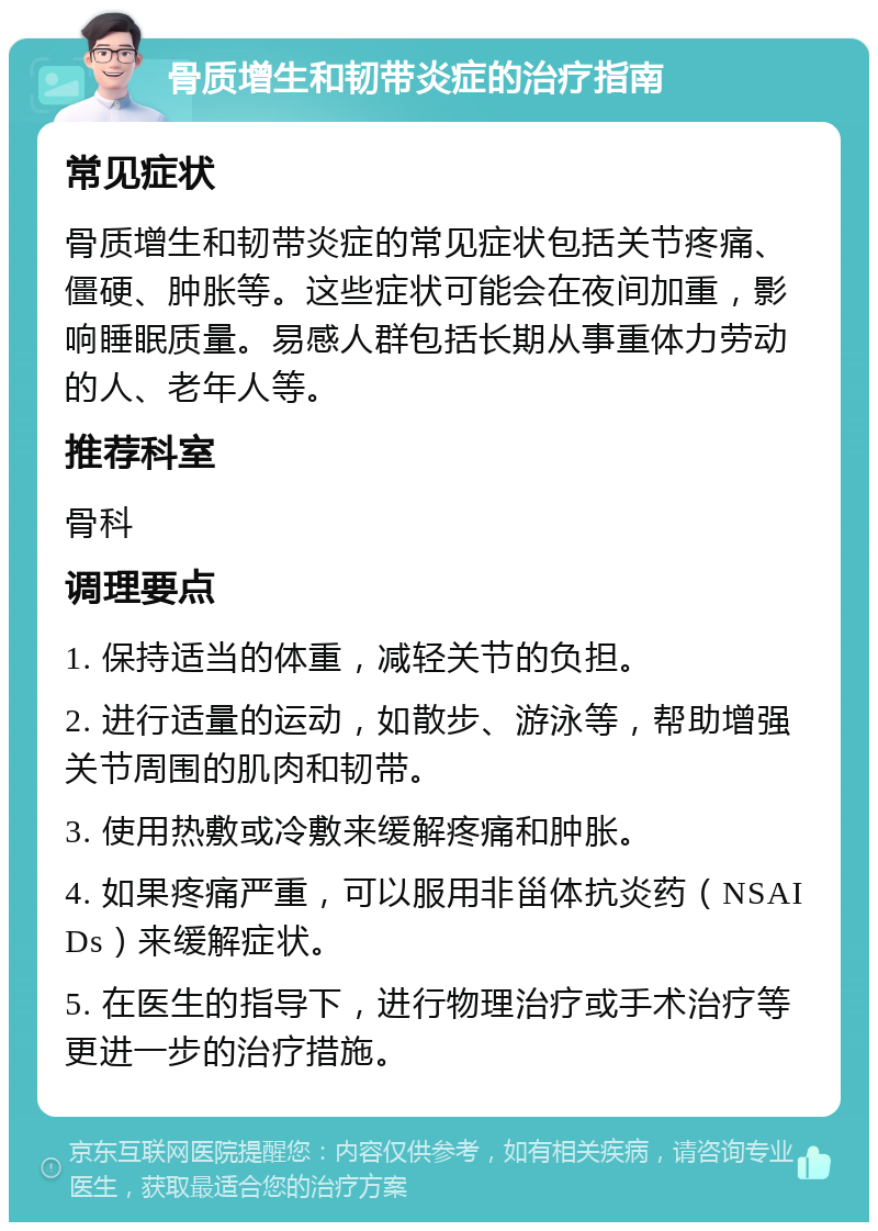 骨质增生和韧带炎症的治疗指南 常见症状 骨质增生和韧带炎症的常见症状包括关节疼痛、僵硬、肿胀等。这些症状可能会在夜间加重，影响睡眠质量。易感人群包括长期从事重体力劳动的人、老年人等。 推荐科室 骨科 调理要点 1. 保持适当的体重，减轻关节的负担。 2. 进行适量的运动，如散步、游泳等，帮助增强关节周围的肌肉和韧带。 3. 使用热敷或冷敷来缓解疼痛和肿胀。 4. 如果疼痛严重，可以服用非甾体抗炎药（NSAIDs）来缓解症状。 5. 在医生的指导下，进行物理治疗或手术治疗等更进一步的治疗措施。