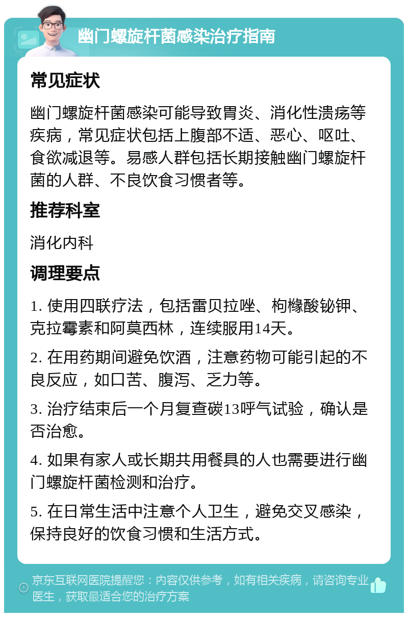 幽门螺旋杆菌感染治疗指南 常见症状 幽门螺旋杆菌感染可能导致胃炎、消化性溃疡等疾病，常见症状包括上腹部不适、恶心、呕吐、食欲减退等。易感人群包括长期接触幽门螺旋杆菌的人群、不良饮食习惯者等。 推荐科室 消化内科 调理要点 1. 使用四联疗法，包括雷贝拉唑、枸橼酸铋钾、克拉霉素和阿莫西林，连续服用14天。 2. 在用药期间避免饮酒，注意药物可能引起的不良反应，如口苦、腹泻、乏力等。 3. 治疗结束后一个月复查碳13呼气试验，确认是否治愈。 4. 如果有家人或长期共用餐具的人也需要进行幽门螺旋杆菌检测和治疗。 5. 在日常生活中注意个人卫生，避免交叉感染，保持良好的饮食习惯和生活方式。