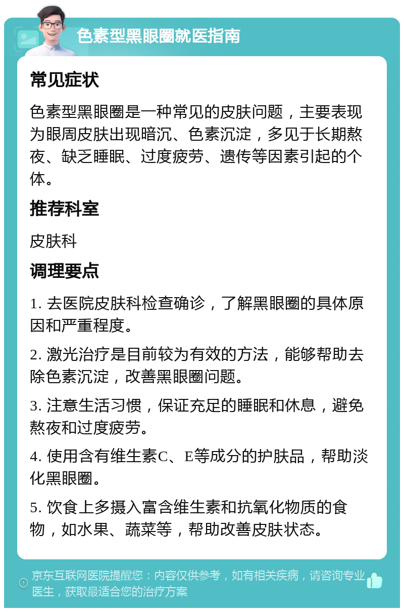 色素型黑眼圈就医指南 常见症状 色素型黑眼圈是一种常见的皮肤问题，主要表现为眼周皮肤出现暗沉、色素沉淀，多见于长期熬夜、缺乏睡眠、过度疲劳、遗传等因素引起的个体。 推荐科室 皮肤科 调理要点 1. 去医院皮肤科检查确诊，了解黑眼圈的具体原因和严重程度。 2. 激光治疗是目前较为有效的方法，能够帮助去除色素沉淀，改善黑眼圈问题。 3. 注意生活习惯，保证充足的睡眠和休息，避免熬夜和过度疲劳。 4. 使用含有维生素C、E等成分的护肤品，帮助淡化黑眼圈。 5. 饮食上多摄入富含维生素和抗氧化物质的食物，如水果、蔬菜等，帮助改善皮肤状态。