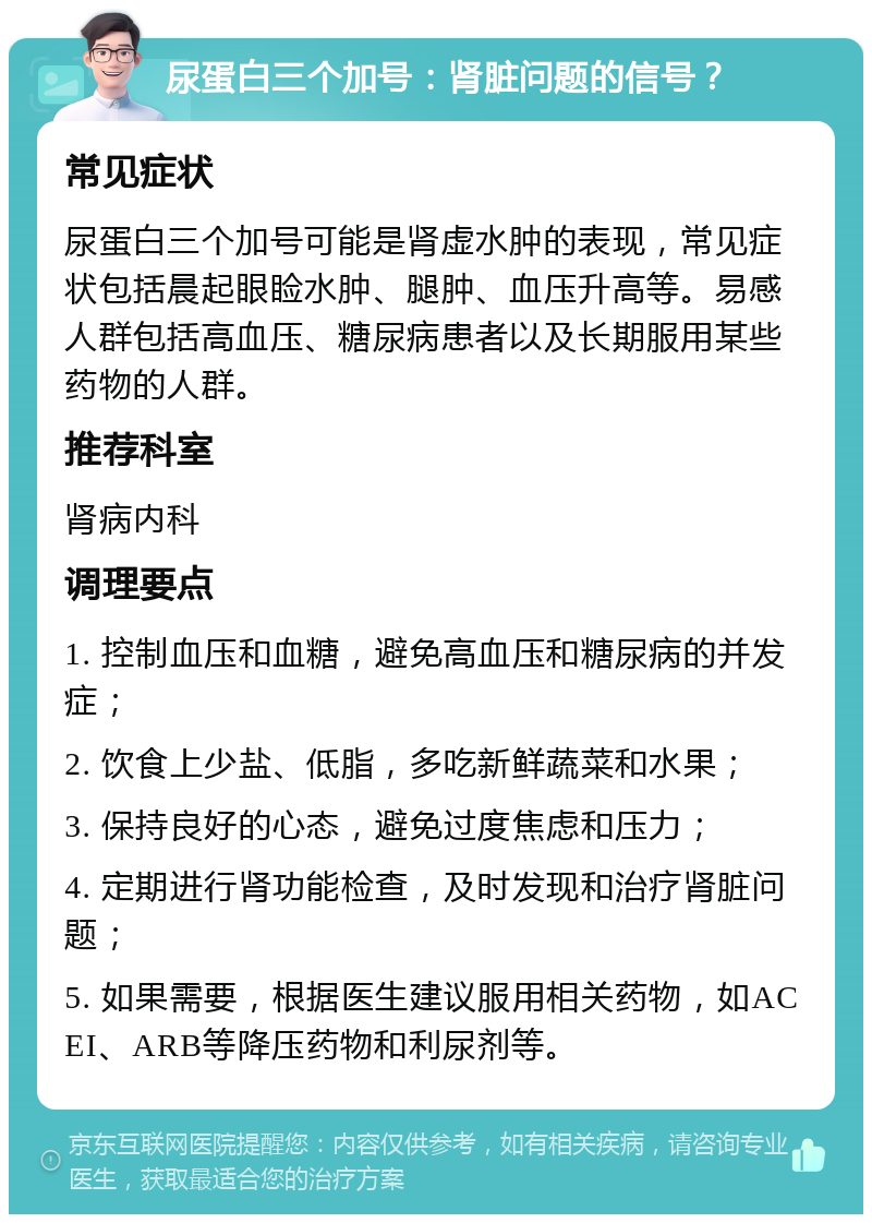 尿蛋白三个加号：肾脏问题的信号？ 常见症状 尿蛋白三个加号可能是肾虚水肿的表现，常见症状包括晨起眼睑水肿、腿肿、血压升高等。易感人群包括高血压、糖尿病患者以及长期服用某些药物的人群。 推荐科室 肾病内科 调理要点 1. 控制血压和血糖，避免高血压和糖尿病的并发症； 2. 饮食上少盐、低脂，多吃新鲜蔬菜和水果； 3. 保持良好的心态，避免过度焦虑和压力； 4. 定期进行肾功能检查，及时发现和治疗肾脏问题； 5. 如果需要，根据医生建议服用相关药物，如ACEI、ARB等降压药物和利尿剂等。