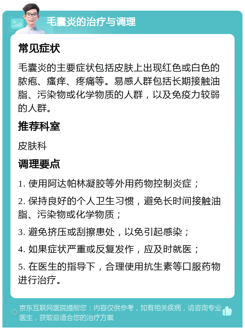 毛囊炎的治疗与调理 常见症状 毛囊炎的主要症状包括皮肤上出现红色或白色的脓疱、瘙痒、疼痛等。易感人群包括长期接触油脂、污染物或化学物质的人群，以及免疫力较弱的人群。 推荐科室 皮肤科 调理要点 1. 使用阿达帕林凝胶等外用药物控制炎症； 2. 保持良好的个人卫生习惯，避免长时间接触油脂、污染物或化学物质； 3. 避免挤压或刮擦患处，以免引起感染； 4. 如果症状严重或反复发作，应及时就医； 5. 在医生的指导下，合理使用抗生素等口服药物进行治疗。