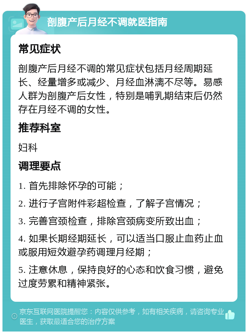 剖腹产后月经不调就医指南 常见症状 剖腹产后月经不调的常见症状包括月经周期延长、经量增多或减少、月经血淋漓不尽等。易感人群为剖腹产后女性，特别是哺乳期结束后仍然存在月经不调的女性。 推荐科室 妇科 调理要点 1. 首先排除怀孕的可能； 2. 进行子宫附件彩超检查，了解子宫情况； 3. 完善宫颈检查，排除宫颈病变所致出血； 4. 如果长期经期延长，可以适当口服止血药止血或服用短效避孕药调理月经期； 5. 注意休息，保持良好的心态和饮食习惯，避免过度劳累和精神紧张。