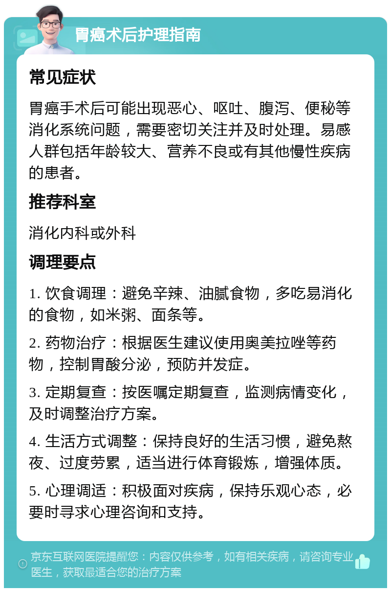 胃癌术后护理指南 常见症状 胃癌手术后可能出现恶心、呕吐、腹泻、便秘等消化系统问题，需要密切关注并及时处理。易感人群包括年龄较大、营养不良或有其他慢性疾病的患者。 推荐科室 消化内科或外科 调理要点 1. 饮食调理：避免辛辣、油腻食物，多吃易消化的食物，如米粥、面条等。 2. 药物治疗：根据医生建议使用奥美拉唑等药物，控制胃酸分泌，预防并发症。 3. 定期复查：按医嘱定期复查，监测病情变化，及时调整治疗方案。 4. 生活方式调整：保持良好的生活习惯，避免熬夜、过度劳累，适当进行体育锻炼，增强体质。 5. 心理调适：积极面对疾病，保持乐观心态，必要时寻求心理咨询和支持。