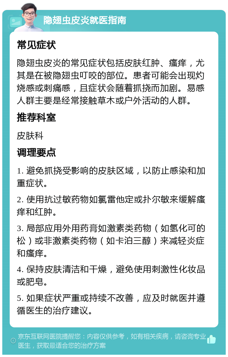 隐翅虫皮炎就医指南 常见症状 隐翅虫皮炎的常见症状包括皮肤红肿、瘙痒，尤其是在被隐翅虫叮咬的部位。患者可能会出现灼烧感或刺痛感，且症状会随着抓挠而加剧。易感人群主要是经常接触草木或户外活动的人群。 推荐科室 皮肤科 调理要点 1. 避免抓挠受影响的皮肤区域，以防止感染和加重症状。 2. 使用抗过敏药物如氯雷他定或扑尔敏来缓解瘙痒和红肿。 3. 局部应用外用药膏如激素类药物（如氢化可的松）或非激素类药物（如卡泊三醇）来减轻炎症和瘙痒。 4. 保持皮肤清洁和干燥，避免使用刺激性化妆品或肥皂。 5. 如果症状严重或持续不改善，应及时就医并遵循医生的治疗建议。