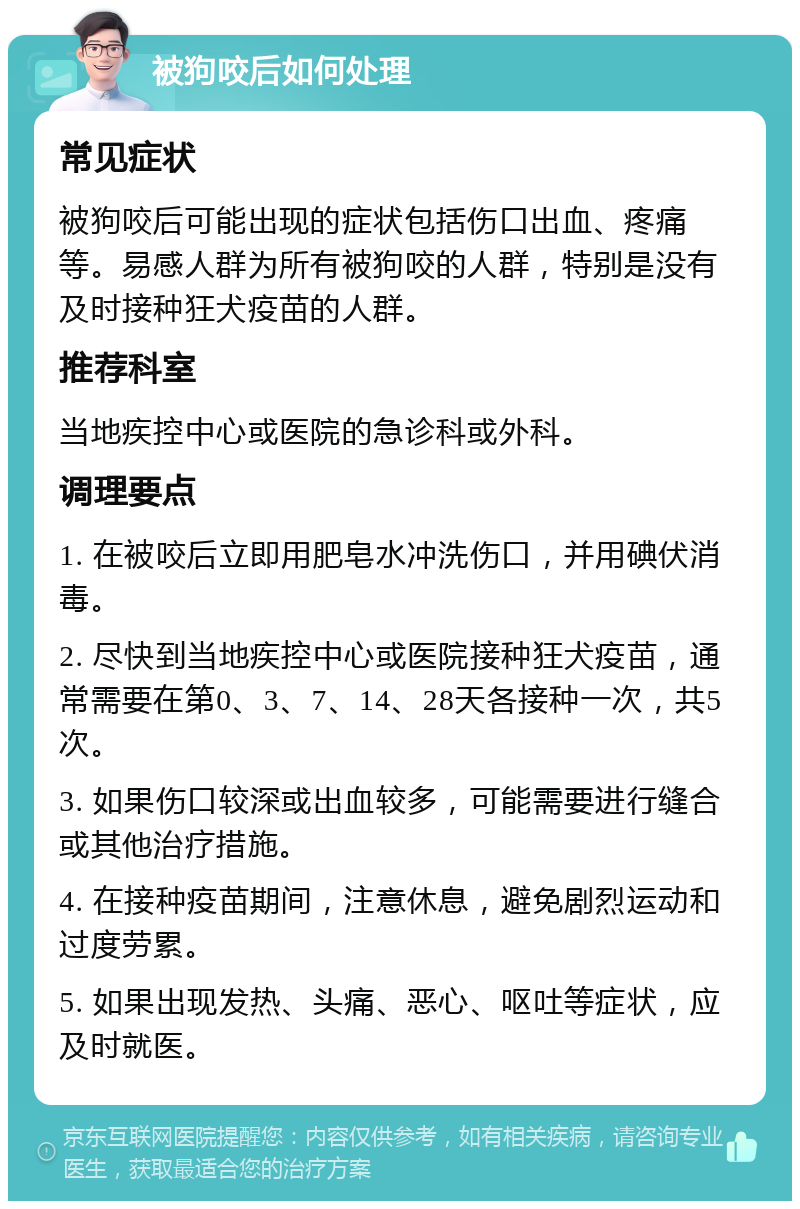 被狗咬后如何处理 常见症状 被狗咬后可能出现的症状包括伤口出血、疼痛等。易感人群为所有被狗咬的人群，特别是没有及时接种狂犬疫苗的人群。 推荐科室 当地疾控中心或医院的急诊科或外科。 调理要点 1. 在被咬后立即用肥皂水冲洗伤口，并用碘伏消毒。 2. 尽快到当地疾控中心或医院接种狂犬疫苗，通常需要在第0、3、7、14、28天各接种一次，共5次。 3. 如果伤口较深或出血较多，可能需要进行缝合或其他治疗措施。 4. 在接种疫苗期间，注意休息，避免剧烈运动和过度劳累。 5. 如果出现发热、头痛、恶心、呕吐等症状，应及时就医。