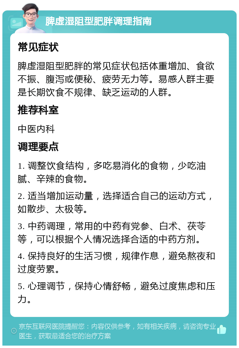 脾虚湿阻型肥胖调理指南 常见症状 脾虚湿阻型肥胖的常见症状包括体重增加、食欲不振、腹泻或便秘、疲劳无力等。易感人群主要是长期饮食不规律、缺乏运动的人群。 推荐科室 中医内科 调理要点 1. 调整饮食结构，多吃易消化的食物，少吃油腻、辛辣的食物。 2. 适当增加运动量，选择适合自己的运动方式，如散步、太极等。 3. 中药调理，常用的中药有党参、白术、茯苓等，可以根据个人情况选择合适的中药方剂。 4. 保持良好的生活习惯，规律作息，避免熬夜和过度劳累。 5. 心理调节，保持心情舒畅，避免过度焦虑和压力。