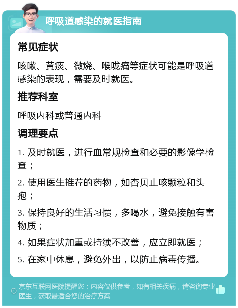 呼吸道感染的就医指南 常见症状 咳嗽、黄痰、微烧、喉咙痛等症状可能是呼吸道感染的表现，需要及时就医。 推荐科室 呼吸内科或普通内科 调理要点 1. 及时就医，进行血常规检查和必要的影像学检查； 2. 使用医生推荐的药物，如杏贝止咳颗粒和头孢； 3. 保持良好的生活习惯，多喝水，避免接触有害物质； 4. 如果症状加重或持续不改善，应立即就医； 5. 在家中休息，避免外出，以防止病毒传播。