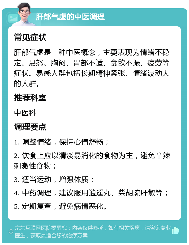 肝郁气虚的中医调理 常见症状 肝郁气虚是一种中医概念，主要表现为情绪不稳定、易怒、胸闷、胃部不适、食欲不振、疲劳等症状。易感人群包括长期精神紧张、情绪波动大的人群。 推荐科室 中医科 调理要点 1. 调整情绪，保持心情舒畅； 2. 饮食上应以清淡易消化的食物为主，避免辛辣刺激性食物； 3. 适当运动，增强体质； 4. 中药调理，建议服用逍遥丸、柴胡疏肝散等； 5. 定期复查，避免病情恶化。