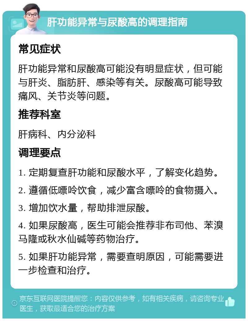 肝功能异常与尿酸高的调理指南 常见症状 肝功能异常和尿酸高可能没有明显症状，但可能与肝炎、脂肪肝、感染等有关。尿酸高可能导致痛风、关节炎等问题。 推荐科室 肝病科、内分泌科 调理要点 1. 定期复查肝功能和尿酸水平，了解变化趋势。 2. 遵循低嘌呤饮食，减少富含嘌呤的食物摄入。 3. 增加饮水量，帮助排泄尿酸。 4. 如果尿酸高，医生可能会推荐非布司他、苯溴马隆或秋水仙碱等药物治疗。 5. 如果肝功能异常，需要查明原因，可能需要进一步检查和治疗。