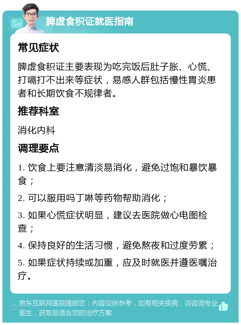 脾虚食积证就医指南 常见症状 脾虚食积证主要表现为吃完饭后肚子胀、心慌、打嗝打不出来等症状，易感人群包括慢性胃炎患者和长期饮食不规律者。 推荐科室 消化内科 调理要点 1. 饮食上要注意清淡易消化，避免过饱和暴饮暴食； 2. 可以服用吗丁啉等药物帮助消化； 3. 如果心慌症状明显，建议去医院做心电图检查； 4. 保持良好的生活习惯，避免熬夜和过度劳累； 5. 如果症状持续或加重，应及时就医并遵医嘱治疗。