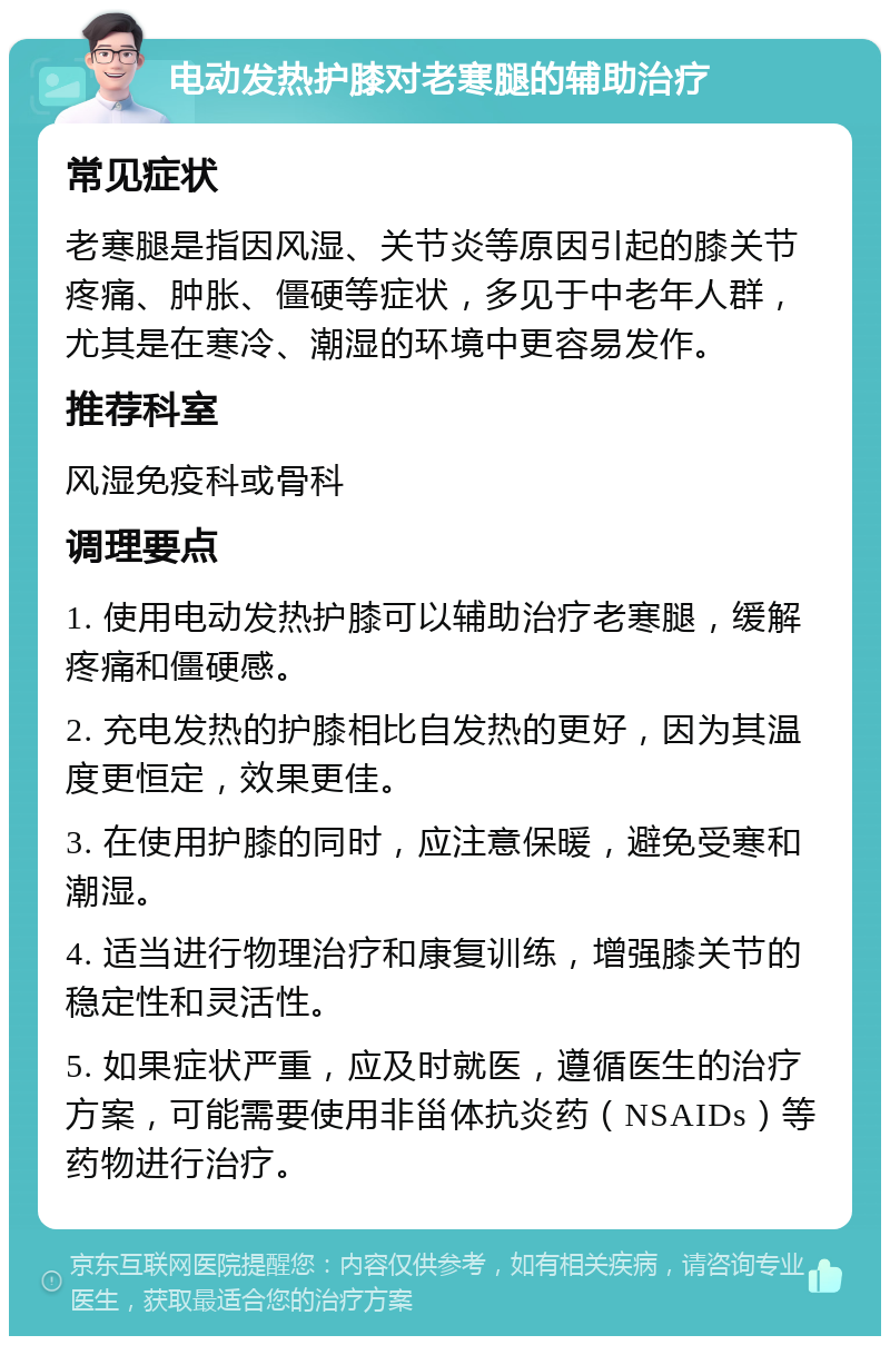 电动发热护膝对老寒腿的辅助治疗 常见症状 老寒腿是指因风湿、关节炎等原因引起的膝关节疼痛、肿胀、僵硬等症状，多见于中老年人群，尤其是在寒冷、潮湿的环境中更容易发作。 推荐科室 风湿免疫科或骨科 调理要点 1. 使用电动发热护膝可以辅助治疗老寒腿，缓解疼痛和僵硬感。 2. 充电发热的护膝相比自发热的更好，因为其温度更恒定，效果更佳。 3. 在使用护膝的同时，应注意保暖，避免受寒和潮湿。 4. 适当进行物理治疗和康复训练，增强膝关节的稳定性和灵活性。 5. 如果症状严重，应及时就医，遵循医生的治疗方案，可能需要使用非甾体抗炎药（NSAIDs）等药物进行治疗。