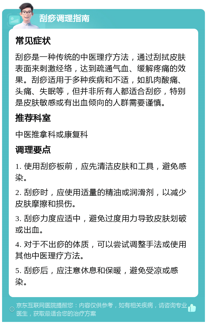 刮痧调理指南 常见症状 刮痧是一种传统的中医理疗方法，通过刮拭皮肤表面来刺激经络，达到疏通气血、缓解疼痛的效果。刮痧适用于多种疾病和不适，如肌肉酸痛、头痛、失眠等，但并非所有人都适合刮痧，特别是皮肤敏感或有出血倾向的人群需要谨慎。 推荐科室 中医推拿科或康复科 调理要点 1. 使用刮痧板前，应先清洁皮肤和工具，避免感染。 2. 刮痧时，应使用适量的精油或润滑剂，以减少皮肤摩擦和损伤。 3. 刮痧力度应适中，避免过度用力导致皮肤划破或出血。 4. 对于不出痧的体质，可以尝试调整手法或使用其他中医理疗方法。 5. 刮痧后，应注意休息和保暖，避免受凉或感染。