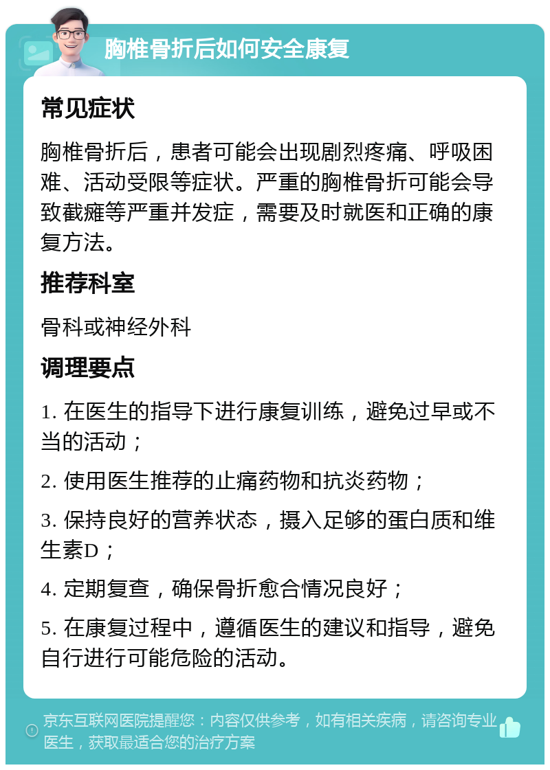 胸椎骨折后如何安全康复 常见症状 胸椎骨折后，患者可能会出现剧烈疼痛、呼吸困难、活动受限等症状。严重的胸椎骨折可能会导致截瘫等严重并发症，需要及时就医和正确的康复方法。 推荐科室 骨科或神经外科 调理要点 1. 在医生的指导下进行康复训练，避免过早或不当的活动； 2. 使用医生推荐的止痛药物和抗炎药物； 3. 保持良好的营养状态，摄入足够的蛋白质和维生素D； 4. 定期复查，确保骨折愈合情况良好； 5. 在康复过程中，遵循医生的建议和指导，避免自行进行可能危险的活动。