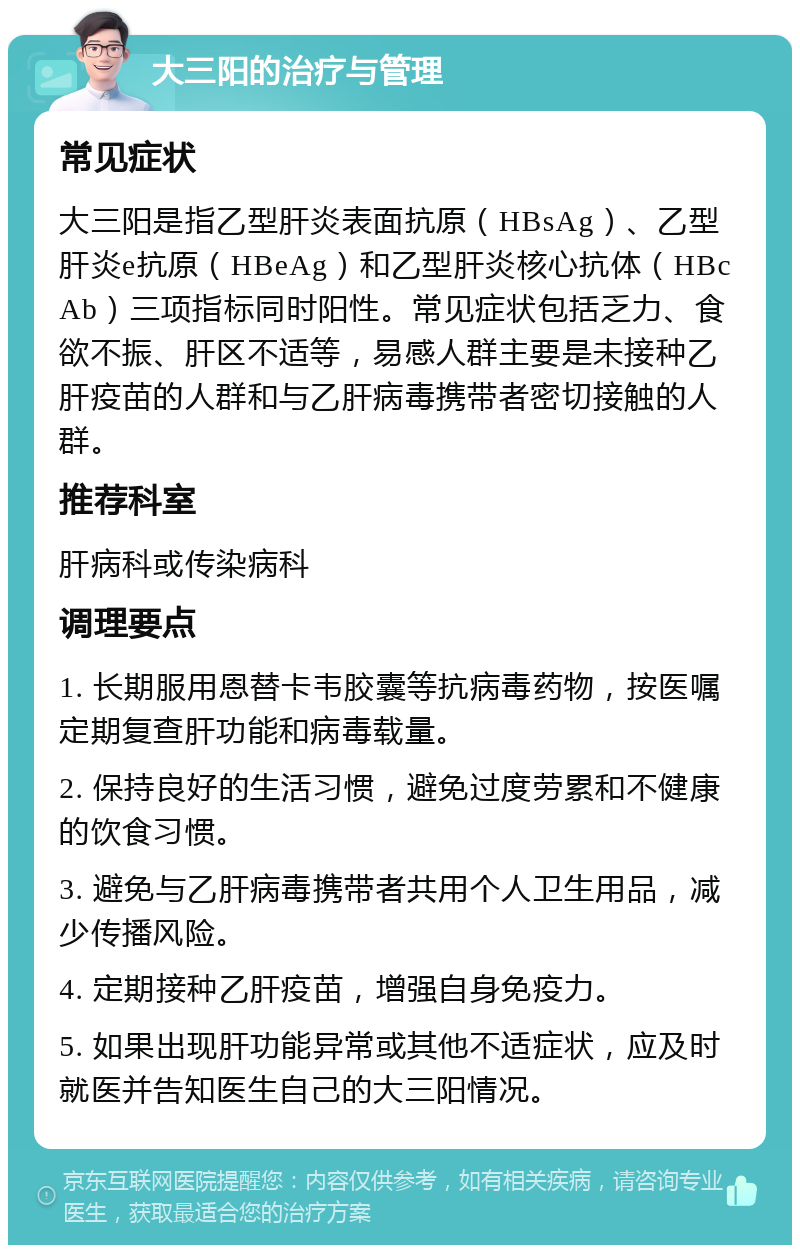 大三阳的治疗与管理 常见症状 大三阳是指乙型肝炎表面抗原（HBsAg）、乙型肝炎e抗原（HBeAg）和乙型肝炎核心抗体（HBcAb）三项指标同时阳性。常见症状包括乏力、食欲不振、肝区不适等，易感人群主要是未接种乙肝疫苗的人群和与乙肝病毒携带者密切接触的人群。 推荐科室 肝病科或传染病科 调理要点 1. 长期服用恩替卡韦胶囊等抗病毒药物，按医嘱定期复查肝功能和病毒载量。 2. 保持良好的生活习惯，避免过度劳累和不健康的饮食习惯。 3. 避免与乙肝病毒携带者共用个人卫生用品，减少传播风险。 4. 定期接种乙肝疫苗，增强自身免疫力。 5. 如果出现肝功能异常或其他不适症状，应及时就医并告知医生自己的大三阳情况。