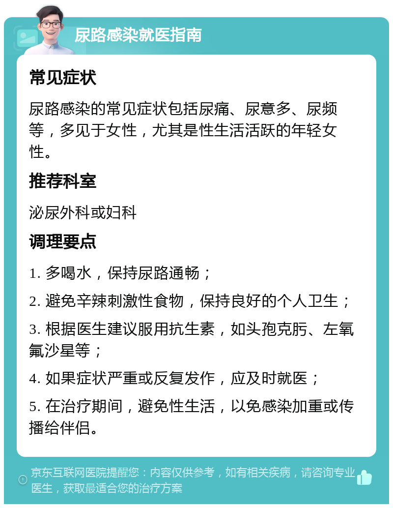 尿路感染就医指南 常见症状 尿路感染的常见症状包括尿痛、尿意多、尿频等，多见于女性，尤其是性生活活跃的年轻女性。 推荐科室 泌尿外科或妇科 调理要点 1. 多喝水，保持尿路通畅； 2. 避免辛辣刺激性食物，保持良好的个人卫生； 3. 根据医生建议服用抗生素，如头孢克肟、左氧氟沙星等； 4. 如果症状严重或反复发作，应及时就医； 5. 在治疗期间，避免性生活，以免感染加重或传播给伴侣。