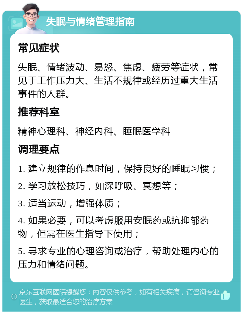 失眠与情绪管理指南 常见症状 失眠、情绪波动、易怒、焦虑、疲劳等症状，常见于工作压力大、生活不规律或经历过重大生活事件的人群。 推荐科室 精神心理科、神经内科、睡眠医学科 调理要点 1. 建立规律的作息时间，保持良好的睡眠习惯； 2. 学习放松技巧，如深呼吸、冥想等； 3. 适当运动，增强体质； 4. 如果必要，可以考虑服用安眠药或抗抑郁药物，但需在医生指导下使用； 5. 寻求专业的心理咨询或治疗，帮助处理内心的压力和情绪问题。