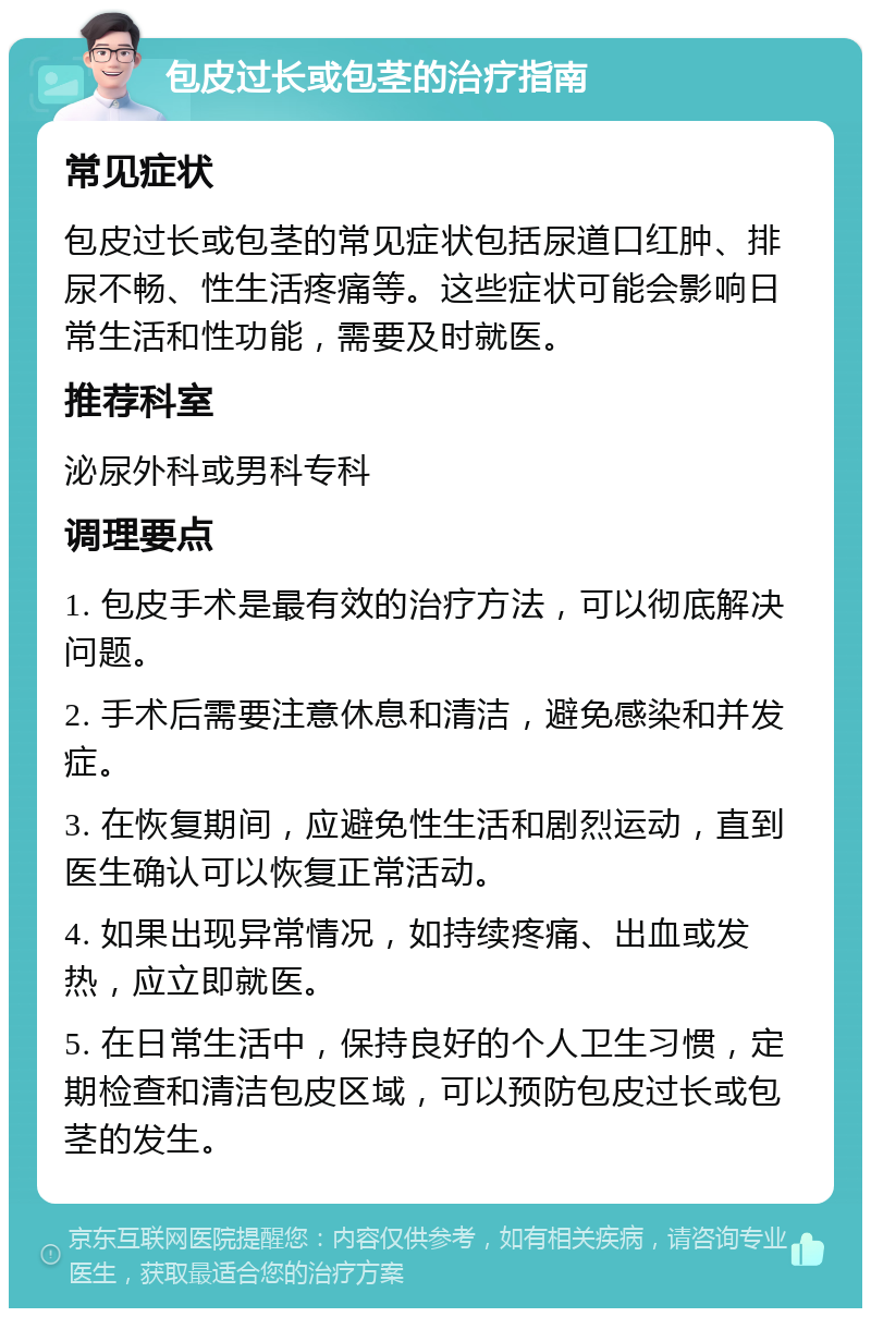 包皮过长或包茎的治疗指南 常见症状 包皮过长或包茎的常见症状包括尿道口红肿、排尿不畅、性生活疼痛等。这些症状可能会影响日常生活和性功能，需要及时就医。 推荐科室 泌尿外科或男科专科 调理要点 1. 包皮手术是最有效的治疗方法，可以彻底解决问题。 2. 手术后需要注意休息和清洁，避免感染和并发症。 3. 在恢复期间，应避免性生活和剧烈运动，直到医生确认可以恢复正常活动。 4. 如果出现异常情况，如持续疼痛、出血或发热，应立即就医。 5. 在日常生活中，保持良好的个人卫生习惯，定期检查和清洁包皮区域，可以预防包皮过长或包茎的发生。