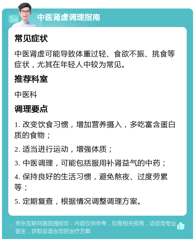 中医肾虚调理指南 常见症状 中医肾虚可能导致体重过轻、食欲不振、挑食等症状，尤其在年轻人中较为常见。 推荐科室 中医科 调理要点 1. 改变饮食习惯，增加营养摄入，多吃富含蛋白质的食物； 2. 适当进行运动，增强体质； 3. 中医调理，可能包括服用补肾益气的中药； 4. 保持良好的生活习惯，避免熬夜、过度劳累等； 5. 定期复查，根据情况调整调理方案。