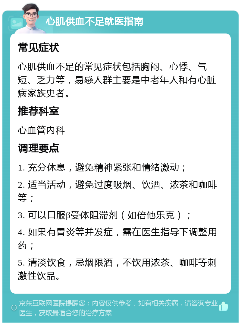 心肌供血不足就医指南 常见症状 心肌供血不足的常见症状包括胸闷、心悸、气短、乏力等，易感人群主要是中老年人和有心脏病家族史者。 推荐科室 心血管内科 调理要点 1. 充分休息，避免精神紧张和情绪激动； 2. 适当活动，避免过度吸烟、饮酒、浓茶和咖啡等； 3. 可以口服β受体阻滞剂（如倍他乐克）； 4. 如果有胃炎等并发症，需在医生指导下调整用药； 5. 清淡饮食，忌烟限酒，不饮用浓茶、咖啡等刺激性饮品。