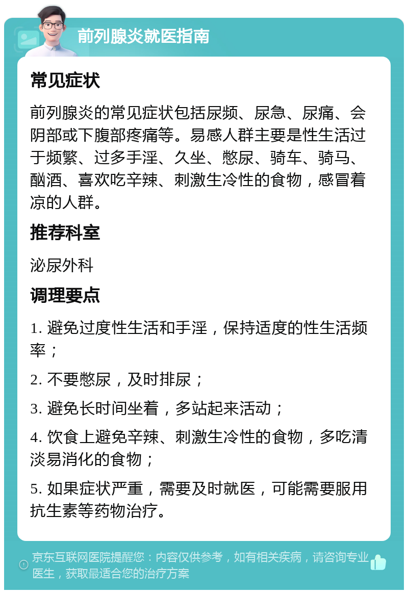 前列腺炎就医指南 常见症状 前列腺炎的常见症状包括尿频、尿急、尿痛、会阴部或下腹部疼痛等。易感人群主要是性生活过于频繁、过多手淫、久坐、憋尿、骑车、骑马、酗酒、喜欢吃辛辣、刺激生冷性的食物，感冒着凉的人群。 推荐科室 泌尿外科 调理要点 1. 避免过度性生活和手淫，保持适度的性生活频率； 2. 不要憋尿，及时排尿； 3. 避免长时间坐着，多站起来活动； 4. 饮食上避免辛辣、刺激生冷性的食物，多吃清淡易消化的食物； 5. 如果症状严重，需要及时就医，可能需要服用抗生素等药物治疗。