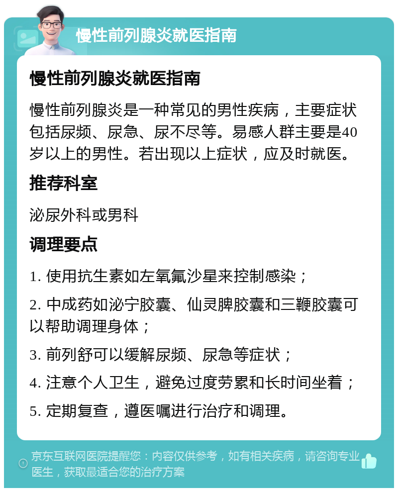 慢性前列腺炎就医指南 慢性前列腺炎就医指南 慢性前列腺炎是一种常见的男性疾病，主要症状包括尿频、尿急、尿不尽等。易感人群主要是40岁以上的男性。若出现以上症状，应及时就医。 推荐科室 泌尿外科或男科 调理要点 1. 使用抗生素如左氧氟沙星来控制感染； 2. 中成药如泌宁胶囊、仙灵脾胶囊和三鞭胶囊可以帮助调理身体； 3. 前列舒可以缓解尿频、尿急等症状； 4. 注意个人卫生，避免过度劳累和长时间坐着； 5. 定期复查，遵医嘱进行治疗和调理。