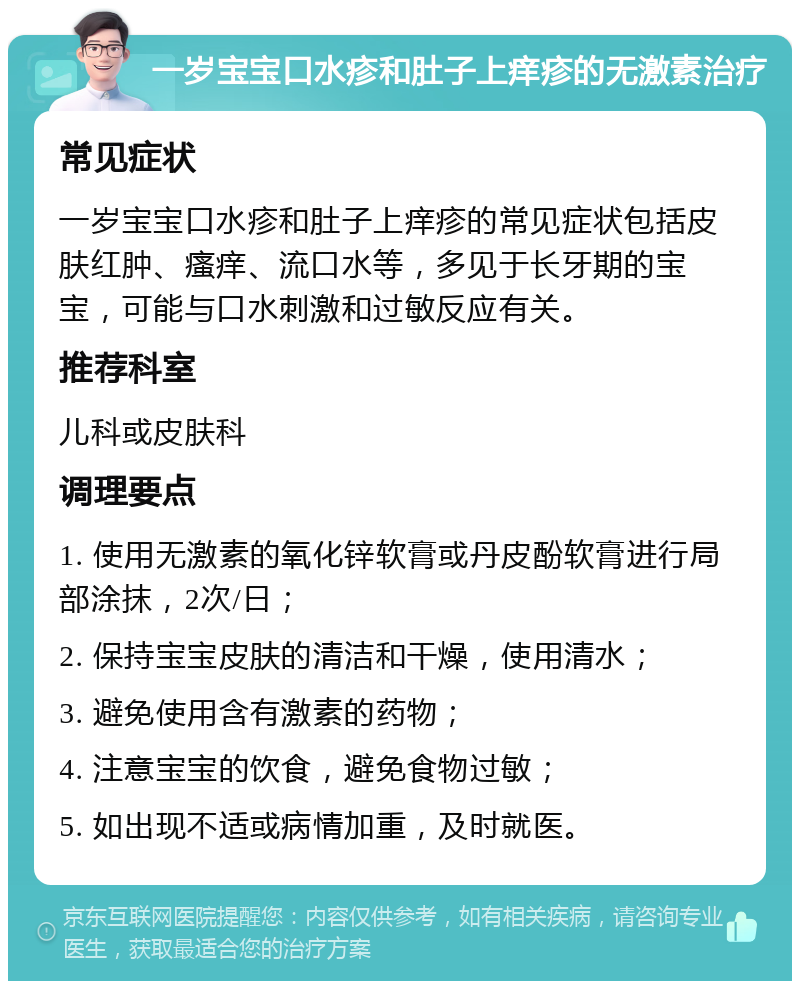 一岁宝宝口水疹和肚子上痒疹的无激素治疗 常见症状 一岁宝宝口水疹和肚子上痒疹的常见症状包括皮肤红肿、瘙痒、流口水等，多见于长牙期的宝宝，可能与口水刺激和过敏反应有关。 推荐科室 儿科或皮肤科 调理要点 1. 使用无激素的氧化锌软膏或丹皮酚软膏进行局部涂抹，2次/日； 2. 保持宝宝皮肤的清洁和干燥，使用清水； 3. 避免使用含有激素的药物； 4. 注意宝宝的饮食，避免食物过敏； 5. 如出现不适或病情加重，及时就医。