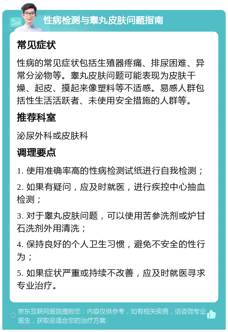 性病检测与睾丸皮肤问题指南 常见症状 性病的常见症状包括生殖器疼痛、排尿困难、异常分泌物等。睾丸皮肤问题可能表现为皮肤干燥、起皮、摸起来像塑料等不适感。易感人群包括性生活活跃者、未使用安全措施的人群等。 推荐科室 泌尿外科或皮肤科 调理要点 1. 使用准确率高的性病检测试纸进行自我检测； 2. 如果有疑问，应及时就医，进行疾控中心抽血检测； 3. 对于睾丸皮肤问题，可以使用苦参洗剂或炉甘石洗剂外用清洗； 4. 保持良好的个人卫生习惯，避免不安全的性行为； 5. 如果症状严重或持续不改善，应及时就医寻求专业治疗。