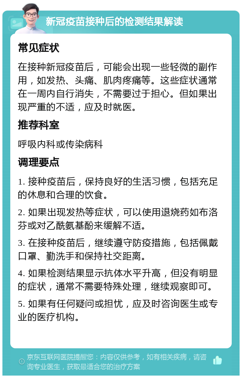 新冠疫苗接种后的检测结果解读 常见症状 在接种新冠疫苗后，可能会出现一些轻微的副作用，如发热、头痛、肌肉疼痛等。这些症状通常在一周内自行消失，不需要过于担心。但如果出现严重的不适，应及时就医。 推荐科室 呼吸内科或传染病科 调理要点 1. 接种疫苗后，保持良好的生活习惯，包括充足的休息和合理的饮食。 2. 如果出现发热等症状，可以使用退烧药如布洛芬或对乙酰氨基酚来缓解不适。 3. 在接种疫苗后，继续遵守防疫措施，包括佩戴口罩、勤洗手和保持社交距离。 4. 如果检测结果显示抗体水平升高，但没有明显的症状，通常不需要特殊处理，继续观察即可。 5. 如果有任何疑问或担忧，应及时咨询医生或专业的医疗机构。