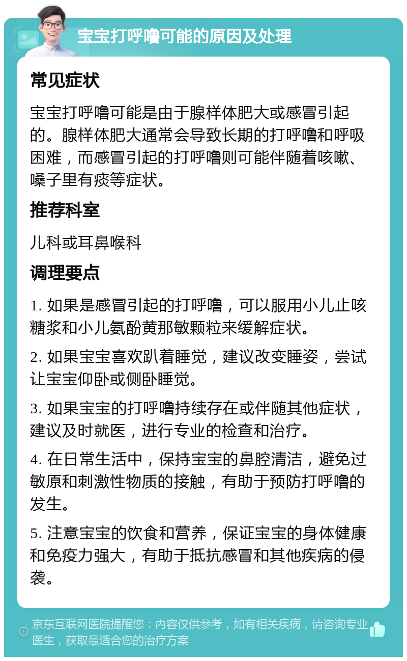 宝宝打呼噜可能的原因及处理 常见症状 宝宝打呼噜可能是由于腺样体肥大或感冒引起的。腺样体肥大通常会导致长期的打呼噜和呼吸困难，而感冒引起的打呼噜则可能伴随着咳嗽、嗓子里有痰等症状。 推荐科室 儿科或耳鼻喉科 调理要点 1. 如果是感冒引起的打呼噜，可以服用小儿止咳糖浆和小儿氨酚黄那敏颗粒来缓解症状。 2. 如果宝宝喜欢趴着睡觉，建议改变睡姿，尝试让宝宝仰卧或侧卧睡觉。 3. 如果宝宝的打呼噜持续存在或伴随其他症状，建议及时就医，进行专业的检查和治疗。 4. 在日常生活中，保持宝宝的鼻腔清洁，避免过敏原和刺激性物质的接触，有助于预防打呼噜的发生。 5. 注意宝宝的饮食和营养，保证宝宝的身体健康和免疫力强大，有助于抵抗感冒和其他疾病的侵袭。