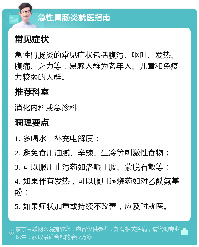 急性胃肠炎就医指南 常见症状 急性胃肠炎的常见症状包括腹泻、呕吐、发热、腹痛、乏力等，易感人群为老年人、儿童和免疫力较弱的人群。 推荐科室 消化内科或急诊科 调理要点 1. 多喝水，补充电解质； 2. 避免食用油腻、辛辣、生冷等刺激性食物； 3. 可以服用止泻药如洛哌丁胺、蒙脱石散等； 4. 如果伴有发热，可以服用退烧药如对乙酰氨基酚； 5. 如果症状加重或持续不改善，应及时就医。