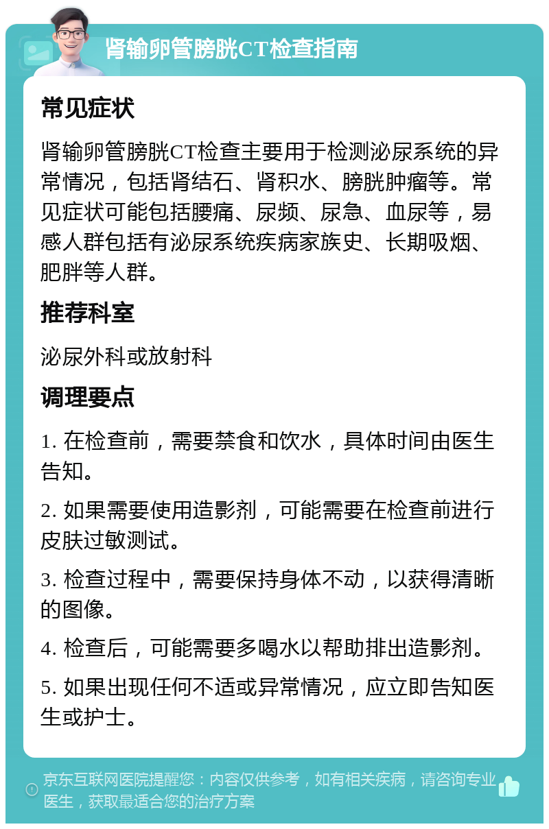 肾输卵管膀胱CT检查指南 常见症状 肾输卵管膀胱CT检查主要用于检测泌尿系统的异常情况，包括肾结石、肾积水、膀胱肿瘤等。常见症状可能包括腰痛、尿频、尿急、血尿等，易感人群包括有泌尿系统疾病家族史、长期吸烟、肥胖等人群。 推荐科室 泌尿外科或放射科 调理要点 1. 在检查前，需要禁食和饮水，具体时间由医生告知。 2. 如果需要使用造影剂，可能需要在检查前进行皮肤过敏测试。 3. 检查过程中，需要保持身体不动，以获得清晰的图像。 4. 检查后，可能需要多喝水以帮助排出造影剂。 5. 如果出现任何不适或异常情况，应立即告知医生或护士。