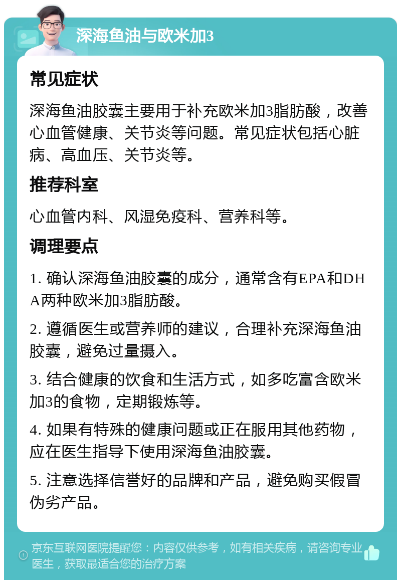 深海鱼油与欧米加3 常见症状 深海鱼油胶囊主要用于补充欧米加3脂肪酸，改善心血管健康、关节炎等问题。常见症状包括心脏病、高血压、关节炎等。 推荐科室 心血管内科、风湿免疫科、营养科等。 调理要点 1. 确认深海鱼油胶囊的成分，通常含有EPA和DHA两种欧米加3脂肪酸。 2. 遵循医生或营养师的建议，合理补充深海鱼油胶囊，避免过量摄入。 3. 结合健康的饮食和生活方式，如多吃富含欧米加3的食物，定期锻炼等。 4. 如果有特殊的健康问题或正在服用其他药物，应在医生指导下使用深海鱼油胶囊。 5. 注意选择信誉好的品牌和产品，避免购买假冒伪劣产品。