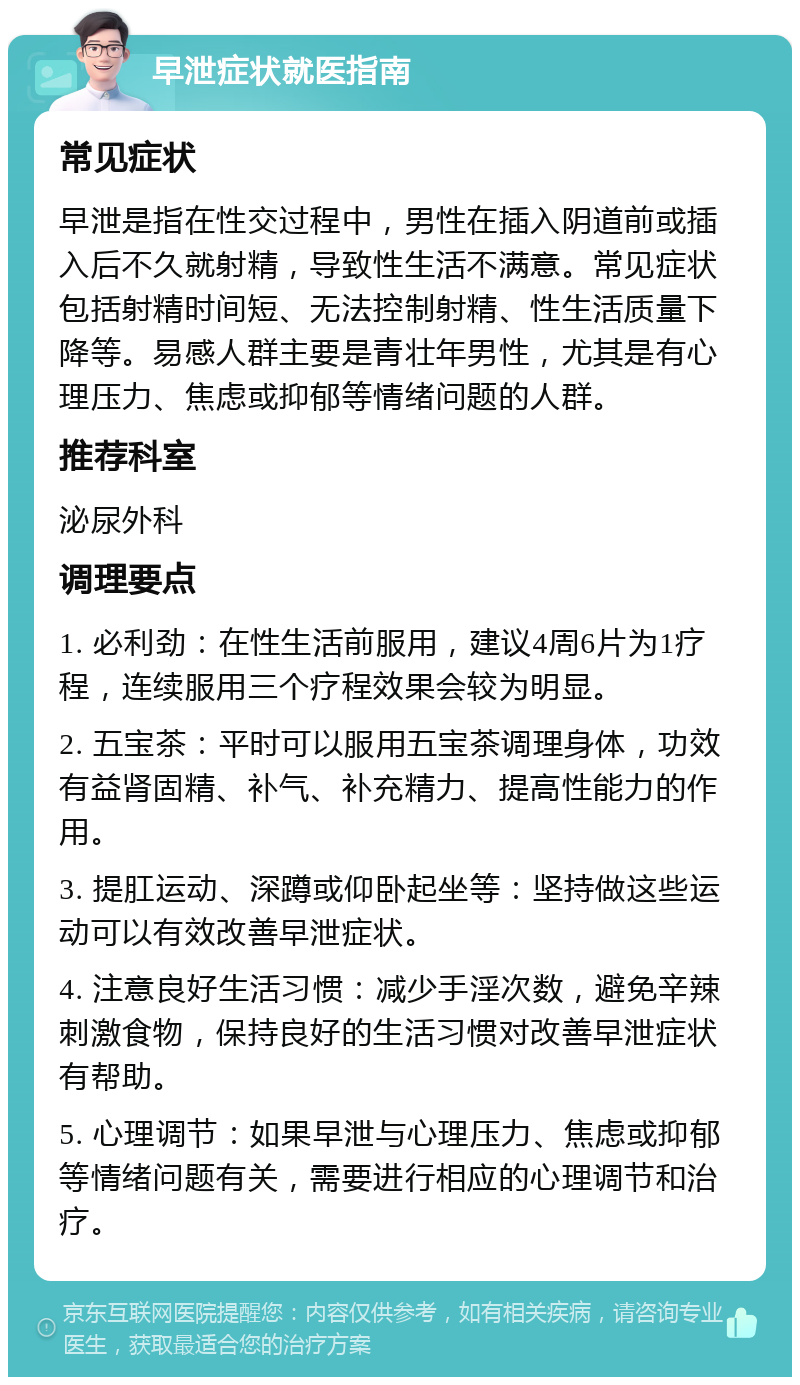 早泄症状就医指南 常见症状 早泄是指在性交过程中，男性在插入阴道前或插入后不久就射精，导致性生活不满意。常见症状包括射精时间短、无法控制射精、性生活质量下降等。易感人群主要是青壮年男性，尤其是有心理压力、焦虑或抑郁等情绪问题的人群。 推荐科室 泌尿外科 调理要点 1. 必利劲：在性生活前服用，建议4周6片为1疗程，连续服用三个疗程效果会较为明显。 2. 五宝茶：平时可以服用五宝茶调理身体，功效有益肾固精、补气、补充精力、提高性能力的作用。 3. 提肛运动、深蹲或仰卧起坐等：坚持做这些运动可以有效改善早泄症状。 4. 注意良好生活习惯：减少手淫次数，避免辛辣刺激食物，保持良好的生活习惯对改善早泄症状有帮助。 5. 心理调节：如果早泄与心理压力、焦虑或抑郁等情绪问题有关，需要进行相应的心理调节和治疗。