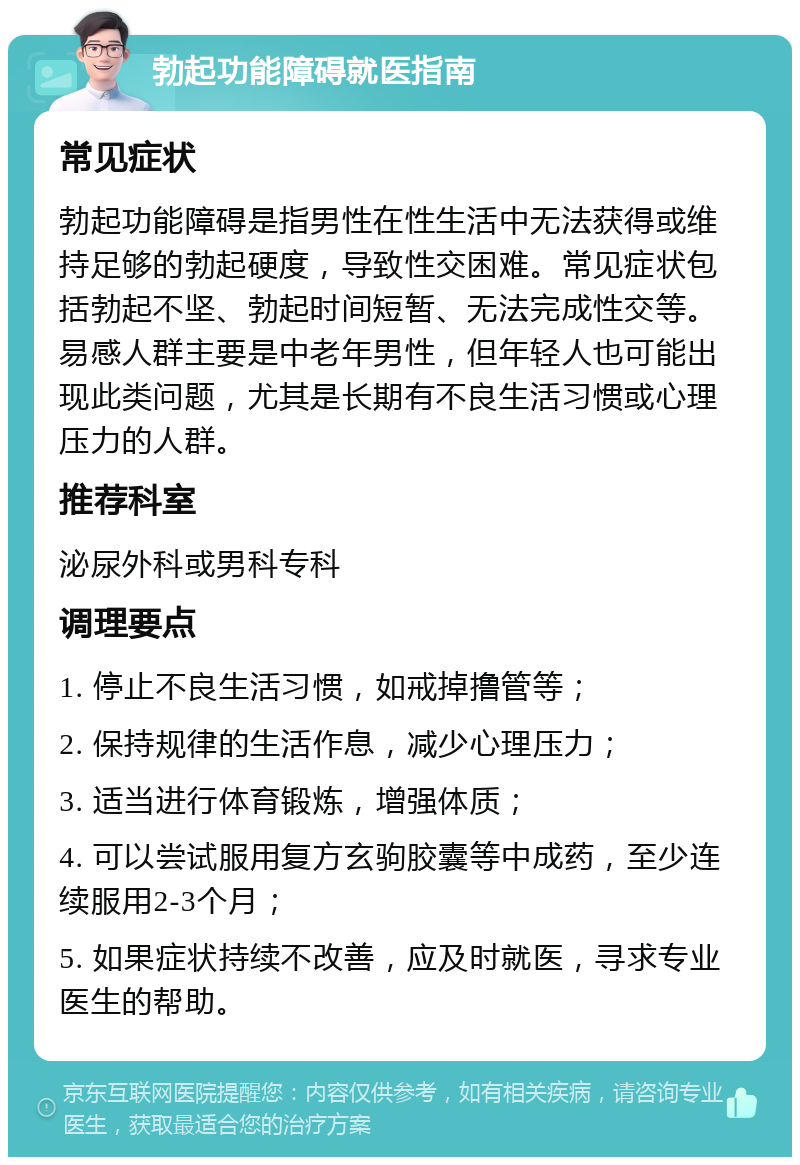 勃起功能障碍就医指南 常见症状 勃起功能障碍是指男性在性生活中无法获得或维持足够的勃起硬度，导致性交困难。常见症状包括勃起不坚、勃起时间短暂、无法完成性交等。易感人群主要是中老年男性，但年轻人也可能出现此类问题，尤其是长期有不良生活习惯或心理压力的人群。 推荐科室 泌尿外科或男科专科 调理要点 1. 停止不良生活习惯，如戒掉撸管等； 2. 保持规律的生活作息，减少心理压力； 3. 适当进行体育锻炼，增强体质； 4. 可以尝试服用复方玄驹胶囊等中成药，至少连续服用2-3个月； 5. 如果症状持续不改善，应及时就医，寻求专业医生的帮助。