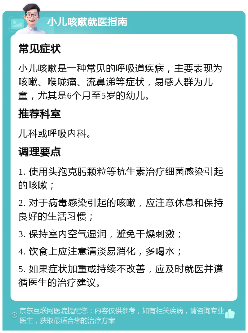 小儿咳嗽就医指南 常见症状 小儿咳嗽是一种常见的呼吸道疾病，主要表现为咳嗽、喉咙痛、流鼻涕等症状，易感人群为儿童，尤其是6个月至5岁的幼儿。 推荐科室 儿科或呼吸内科。 调理要点 1. 使用头孢克肟颗粒等抗生素治疗细菌感染引起的咳嗽； 2. 对于病毒感染引起的咳嗽，应注意休息和保持良好的生活习惯； 3. 保持室内空气湿润，避免干燥刺激； 4. 饮食上应注意清淡易消化，多喝水； 5. 如果症状加重或持续不改善，应及时就医并遵循医生的治疗建议。