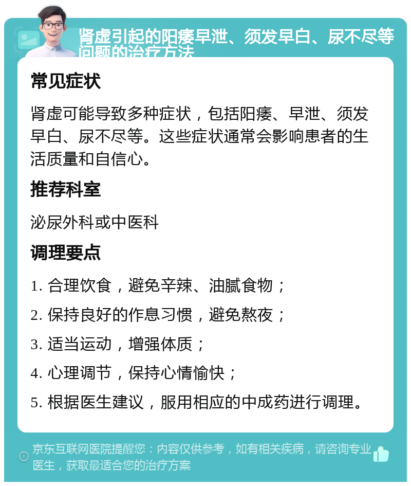 肾虚引起的阳痿早泄、须发早白、尿不尽等问题的治疗方法 常见症状 肾虚可能导致多种症状，包括阳痿、早泄、须发早白、尿不尽等。这些症状通常会影响患者的生活质量和自信心。 推荐科室 泌尿外科或中医科 调理要点 1. 合理饮食，避免辛辣、油腻食物； 2. 保持良好的作息习惯，避免熬夜； 3. 适当运动，增强体质； 4. 心理调节，保持心情愉快； 5. 根据医生建议，服用相应的中成药进行调理。