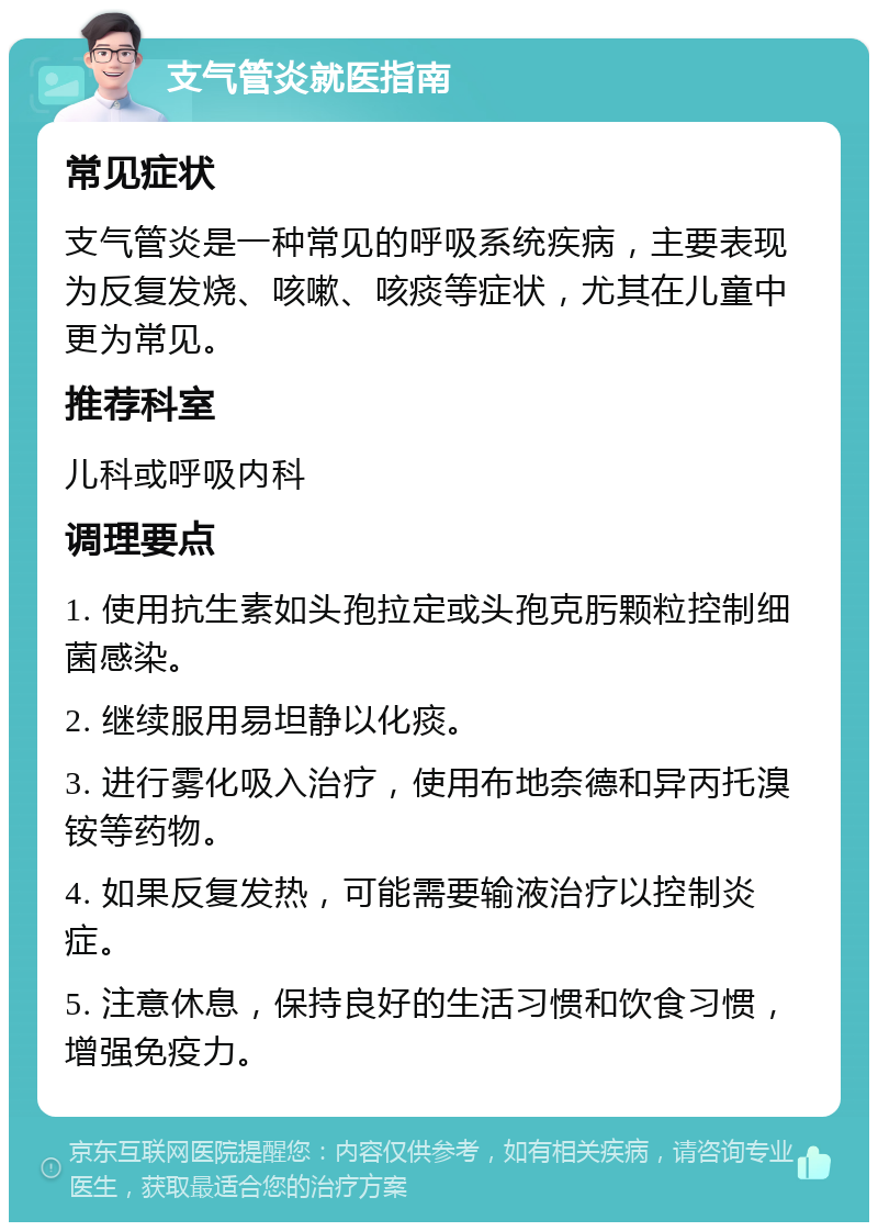 支气管炎就医指南 常见症状 支气管炎是一种常见的呼吸系统疾病，主要表现为反复发烧、咳嗽、咳痰等症状，尤其在儿童中更为常见。 推荐科室 儿科或呼吸内科 调理要点 1. 使用抗生素如头孢拉定或头孢克肟颗粒控制细菌感染。 2. 继续服用易坦静以化痰。 3. 进行雾化吸入治疗，使用布地奈德和异丙托溴铵等药物。 4. 如果反复发热，可能需要输液治疗以控制炎症。 5. 注意休息，保持良好的生活习惯和饮食习惯，增强免疫力。